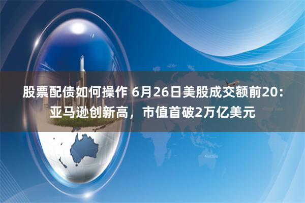 股票配债如何操作 6月26日美股成交额前20：亚马逊创新高，市值首破2万亿美元