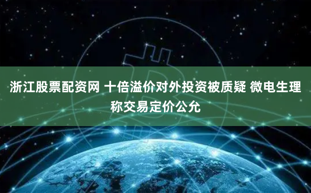 浙江股票配资网 十倍溢价对外投资被质疑 微电生理称交易定价公允
