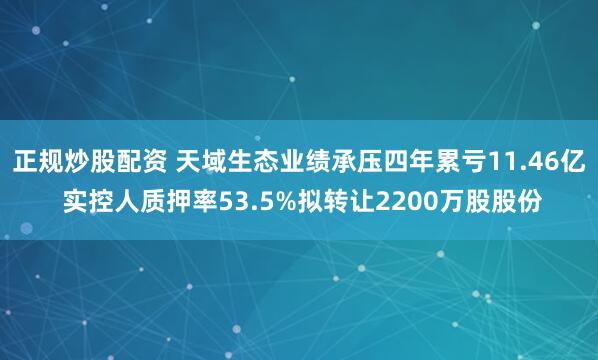 正规炒股配资 天域生态业绩承压四年累亏11.46亿 实控人质押率53.5%拟转让2200万股股份