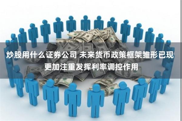 炒股用什么证券公司 未来货币政策框架雏形已现 更加注重发挥利率调控作用