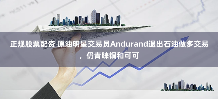 正规股票配资 原油明星交易员Andurand退出石油做多交易，仍青睐铜和可可