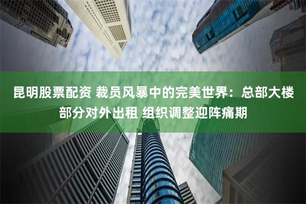 昆明股票配资 裁员风暴中的完美世界：总部大楼部分对外出租 组织调整迎阵痛期
