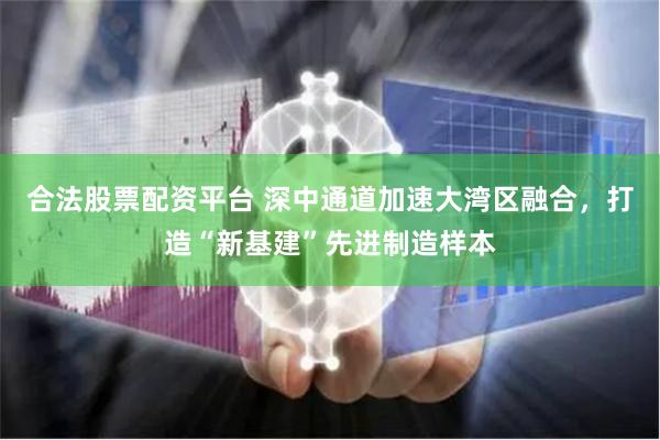 合法股票配资平台 深中通道加速大湾区融合，打造“新基建”先进制造样本