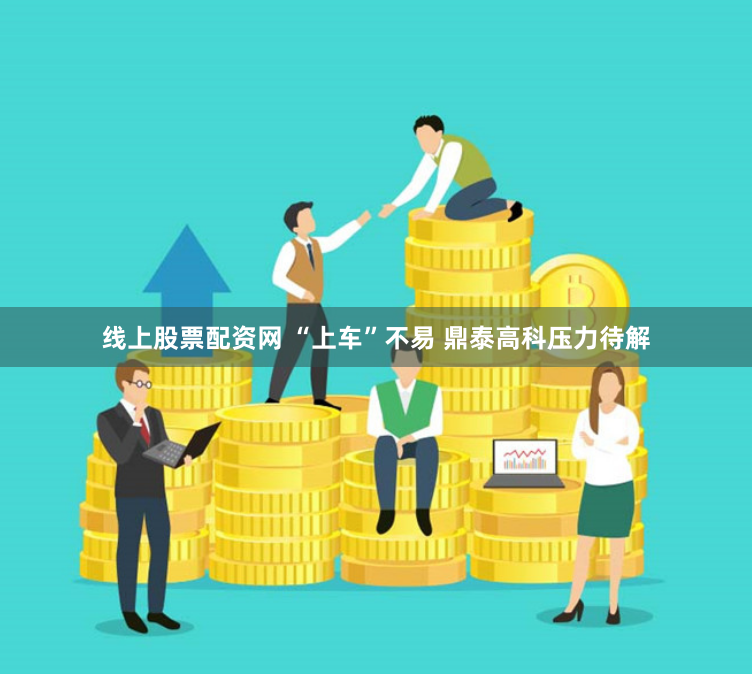 线上股票配资网 “上车”不易 鼎泰高科压力待解