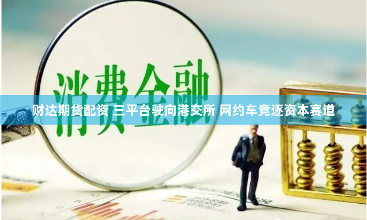 财达期货配资 三平台驶向港交所 网约车竞逐资本赛道