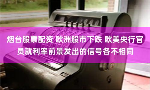 烟台股票配资 欧洲股市下跌 欧美央行官员就利率前景发出的信号各不相同