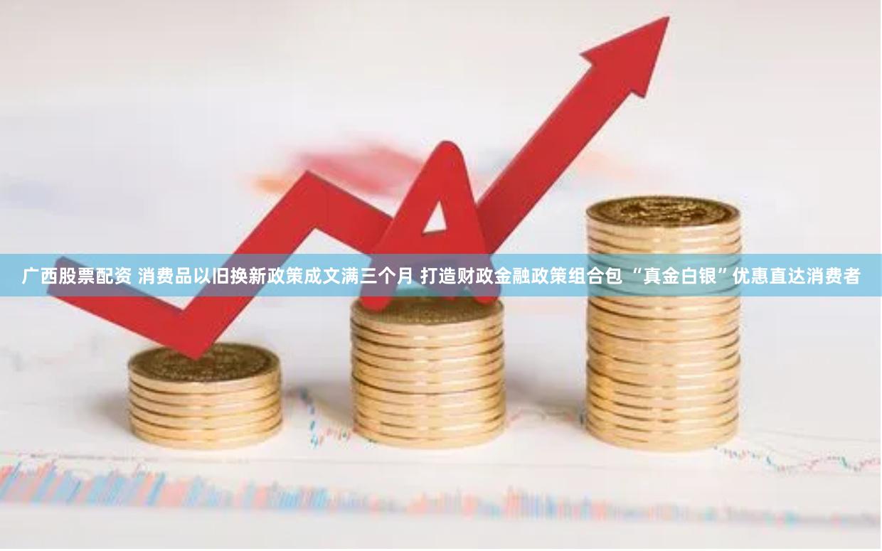 广西股票配资 消费品以旧换新政策成文满三个月 打造财政金融政策组合包 “真金白银”优惠直达消费者