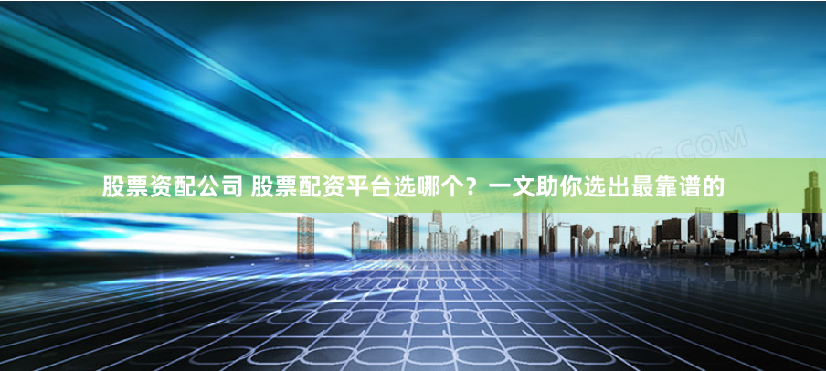 股票资配公司 股票配资平台选哪个？一文助你选出最靠谱的