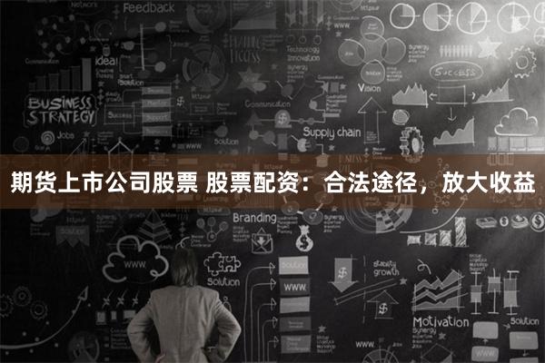 期货上市公司股票 股票配资：合法途径，放大收益