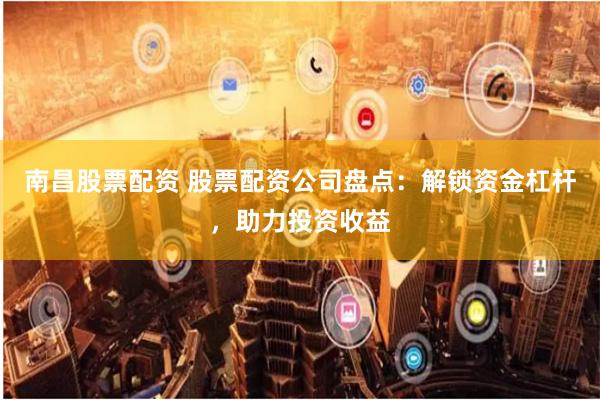 南昌股票配资 股票配资公司盘点：解锁资金杠杆，助力投资收益