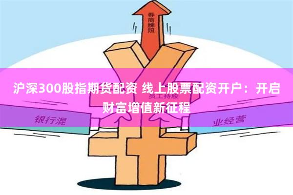 沪深300股指期货配资 线上股票配资开户：开启财富增值新征程