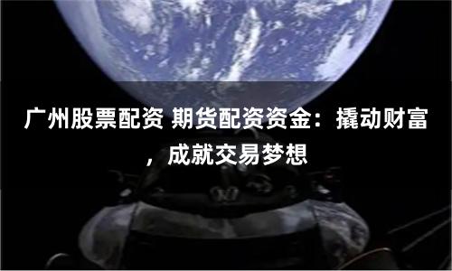 广州股票配资 期货配资资金：撬动财富，成就交易梦想