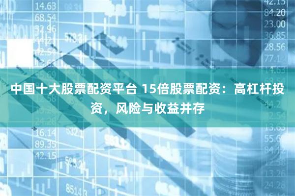 中国十大股票配资平台 15倍股票配资：高杠杆投资，风险与收益并存