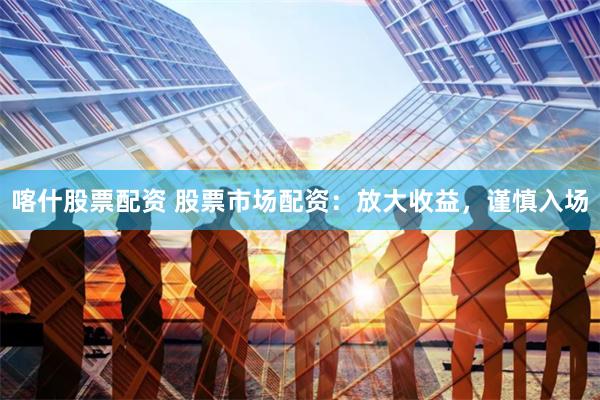 喀什股票配资 股票市场配资：放大收益，谨慎入场