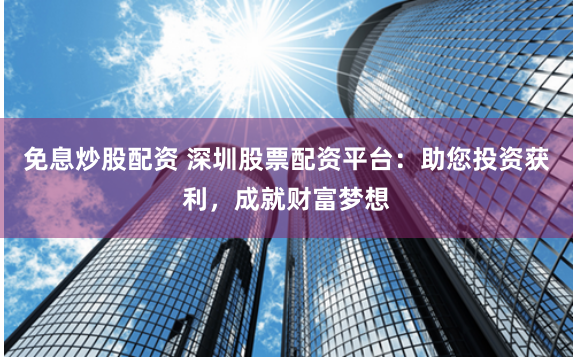 免息炒股配资 深圳股票配资平台：助您投资获利，成就财富梦想