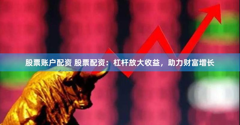 股票账户配资 股票配资：杠杆放大收益，助力财富增长
