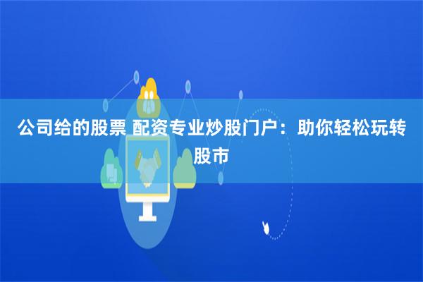 公司给的股票 配资专业炒股门户：助你轻松玩转股市