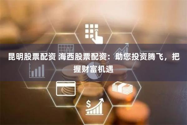 昆明股票配资 海西股票配资：助您投资腾飞，把握财富机遇
