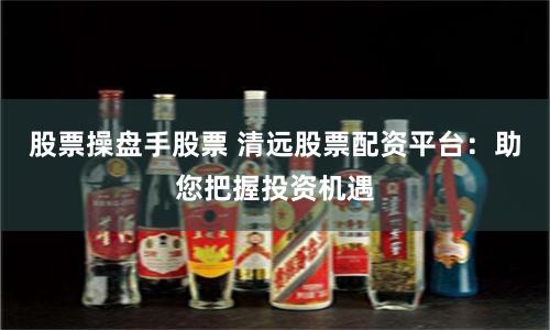 股票操盘手股票 清远股票配资平台：助您把握投资机遇