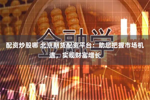配资炒股哪 北京期货配资平台：助您把握市场机遇，实现财富增长