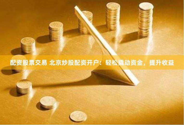 配资股票交易 北京炒股配资开户：轻松撬动资金，提升收益