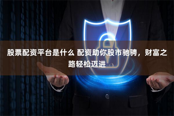 股票配资平台是什么 配资助你股市驰骋，财富之路轻松迈进