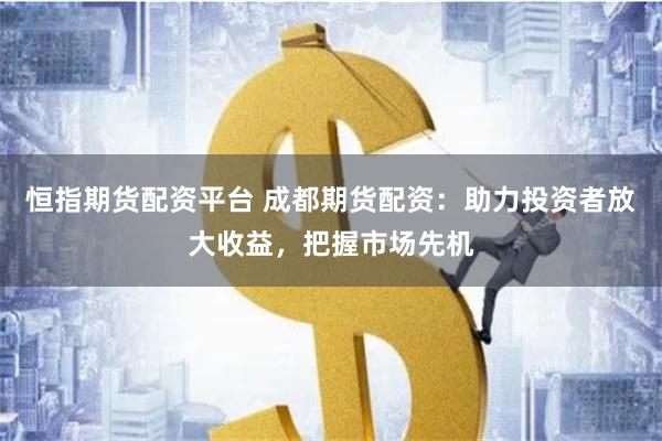恒指期货配资平台 成都期货配资：助力投资者放大收益，把握市场先机
