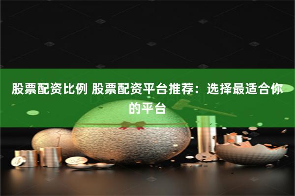 股票配资比例 股票配资平台推荐：选择最适合你的平台