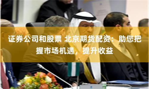 证券公司和股票 北京期货配资:助您把握市场机遇,提升收益