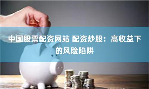 中国股票配资网站 配资炒股：高收益下的风险陷阱