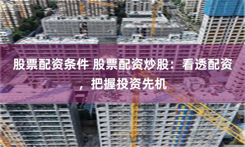 股票配资条件 股票配资炒股:看透配资,把握投资先机