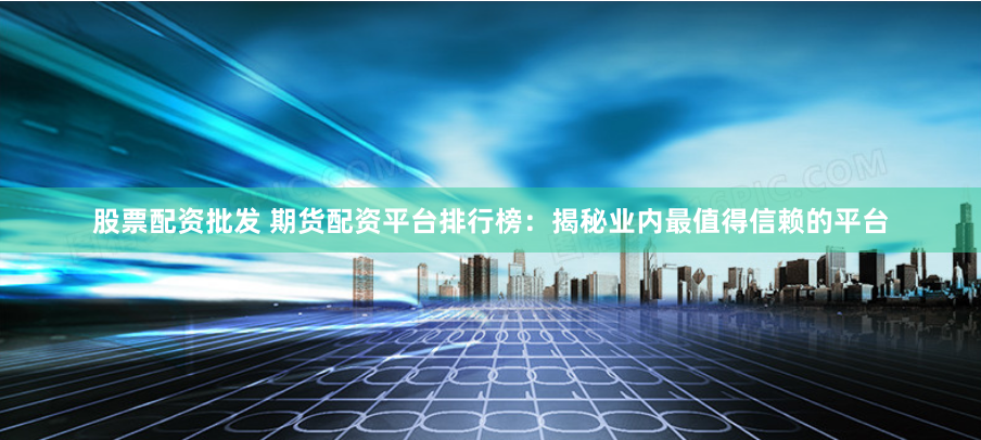 股票配资批发 期货配资平台排行榜：揭秘业内最值得信赖的平台