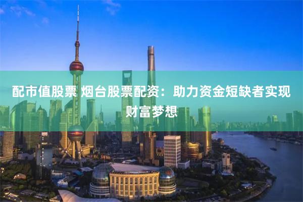 配市值股票 烟台股票配资：助力资金短缺者实现财富梦想