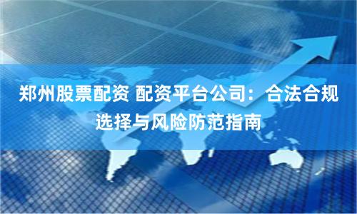 郑州股票配资 配资平台公司:合法合规选择与风险防范指南
