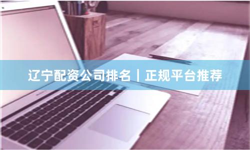 辽宁配资公司排名｜正规平台推荐
